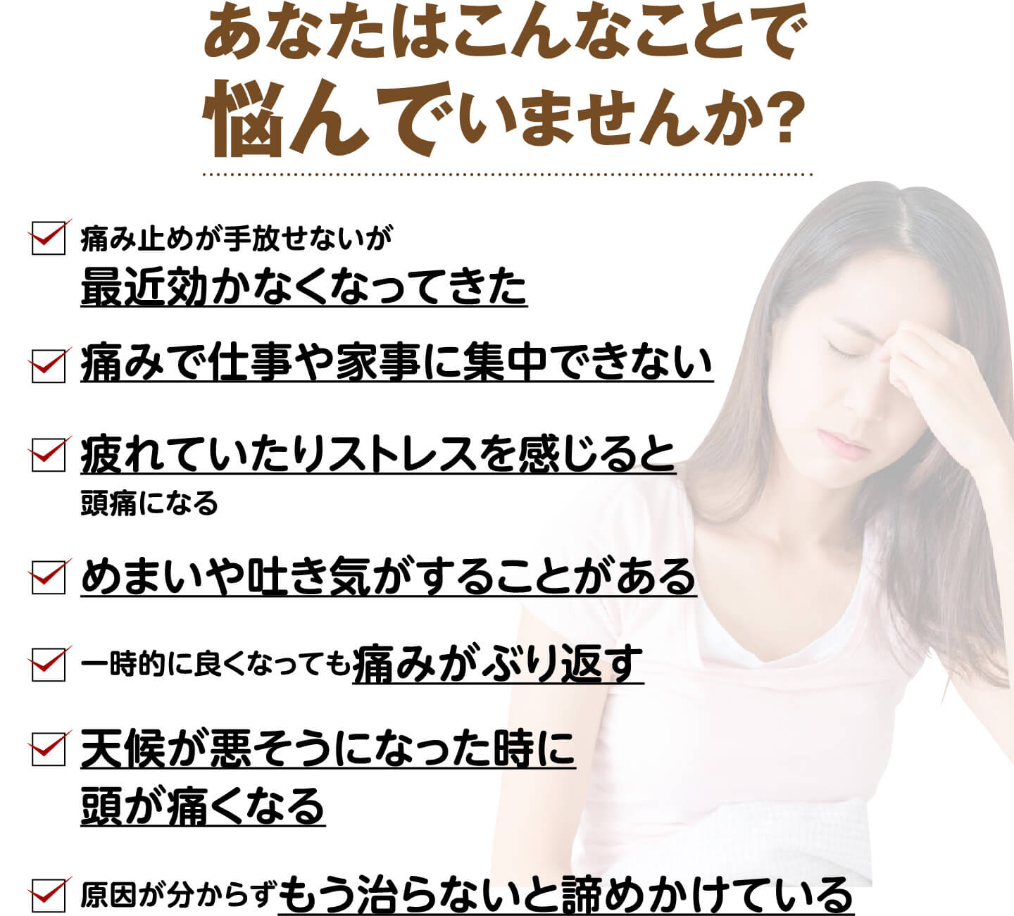 あなたはこんなことで悩んでいませんか？（痛み止めが効かなくなってきた・痛みで仕事や家事に集中できない・疲れやストレスで頭痛になる・めまいや吐き気がする・痛みがぶり返す・天候が悪くなると頭が痛くなる など）