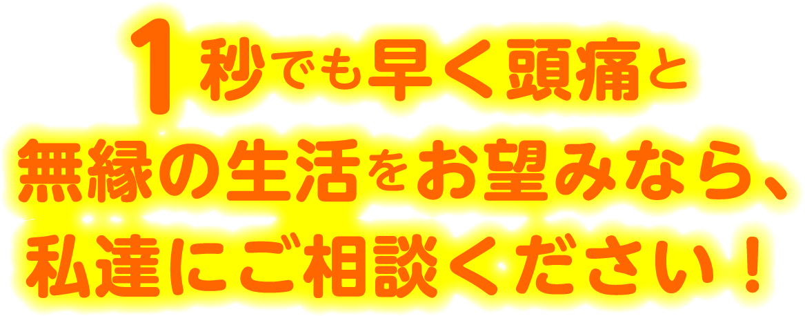 1秒でも早く頭痛と無縁の生活をお望みなら、私達にご相談ください