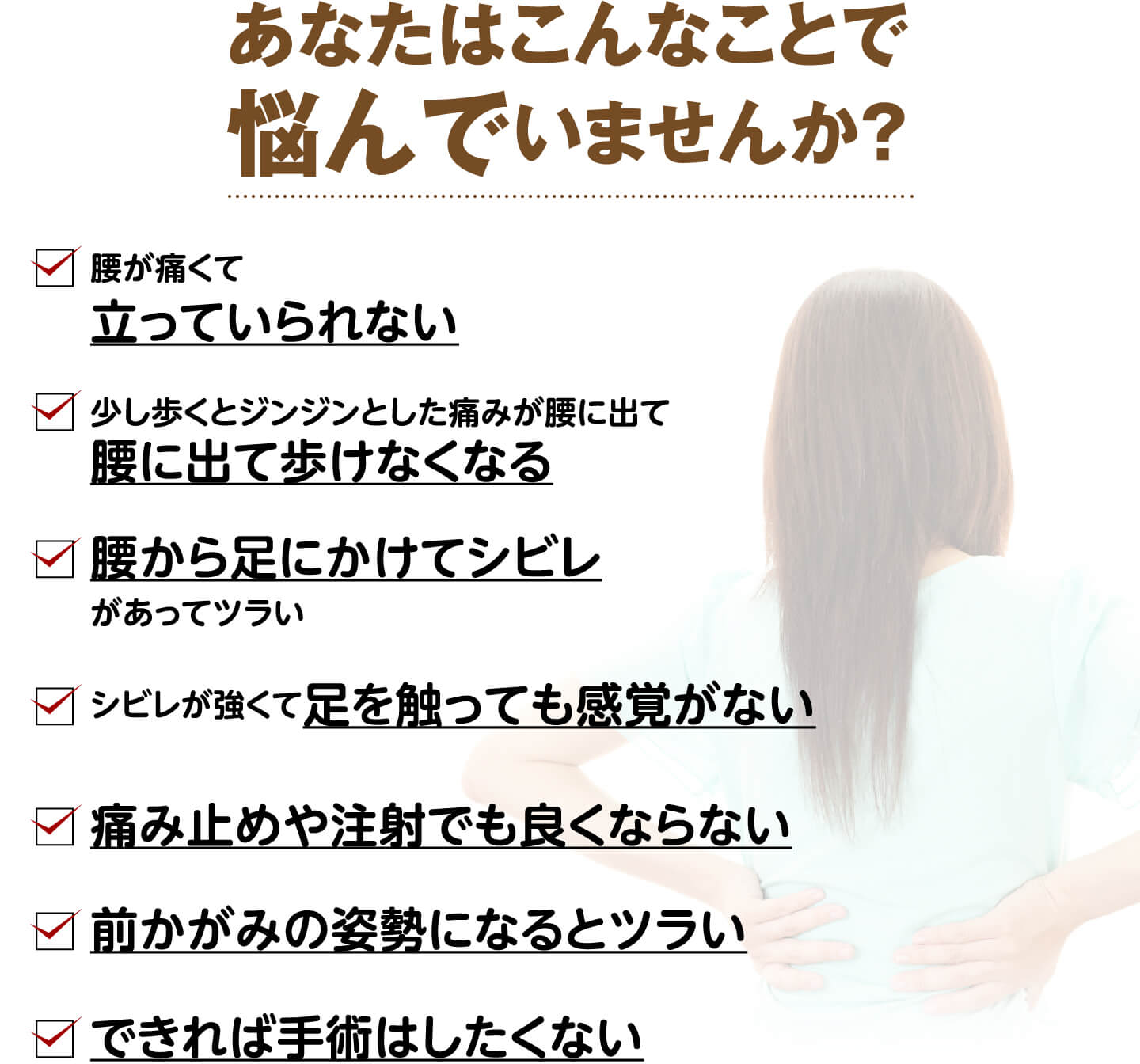 あなたはこんなことで悩んでいませんか？（腰が痛くて立っていられない・ジンジンとした痛みが腰に出て歩けなくなる・腰から足にかけてシビレがある・足を触っても感覚がない・痛み止めや注射でも良くならない・前かがみの姿勢になるとツラい・できれば手術はしたくない）