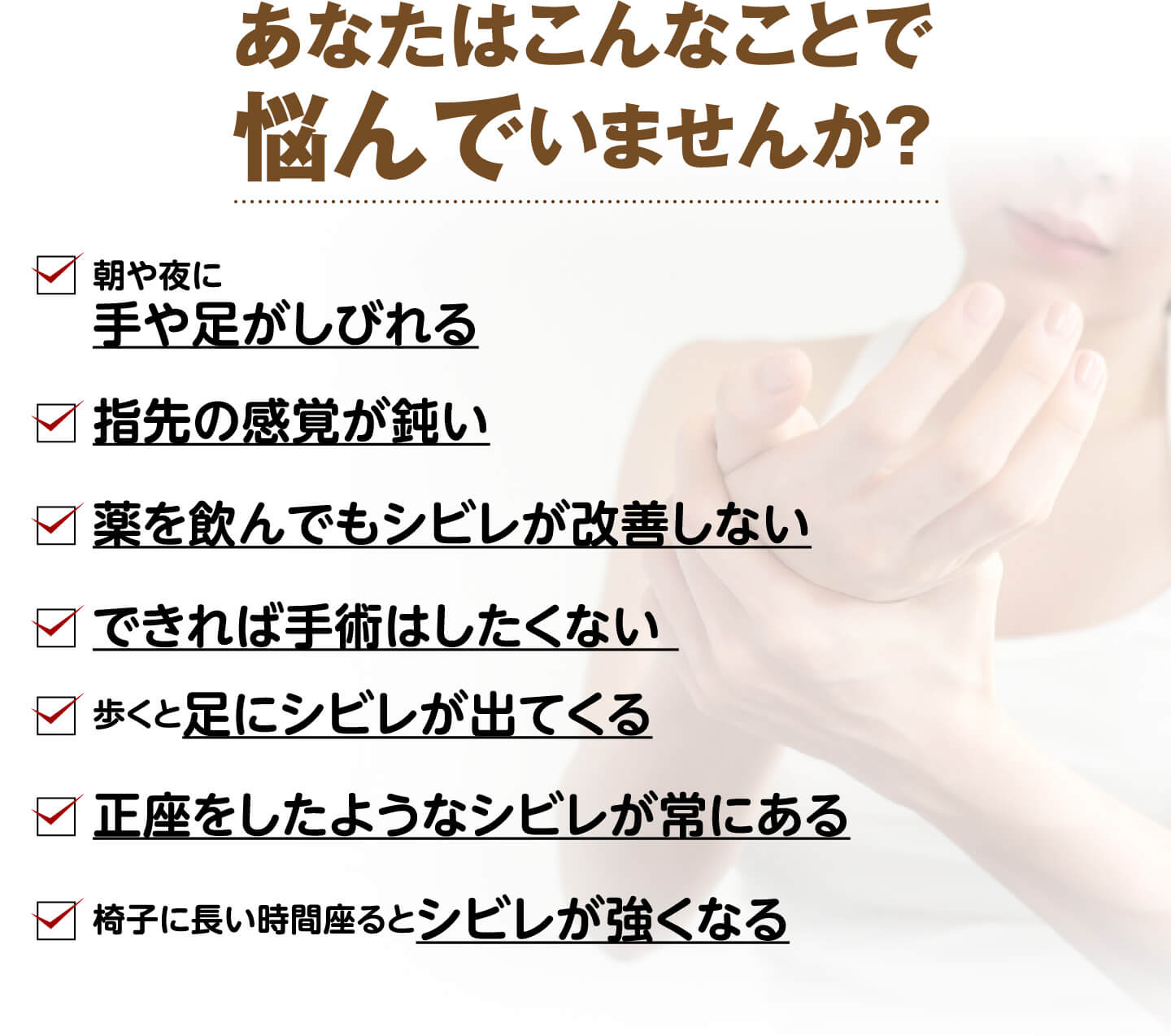 あなたはこんなことで悩んでいませんか？（朝や夜に手や足がしびれる・指先の感覚が鈍い・薬を飲んでもシビレが改善しない・手術はしたくない・歩くと足にシビレが出る・正座をしたようなシビレが常にある など）
