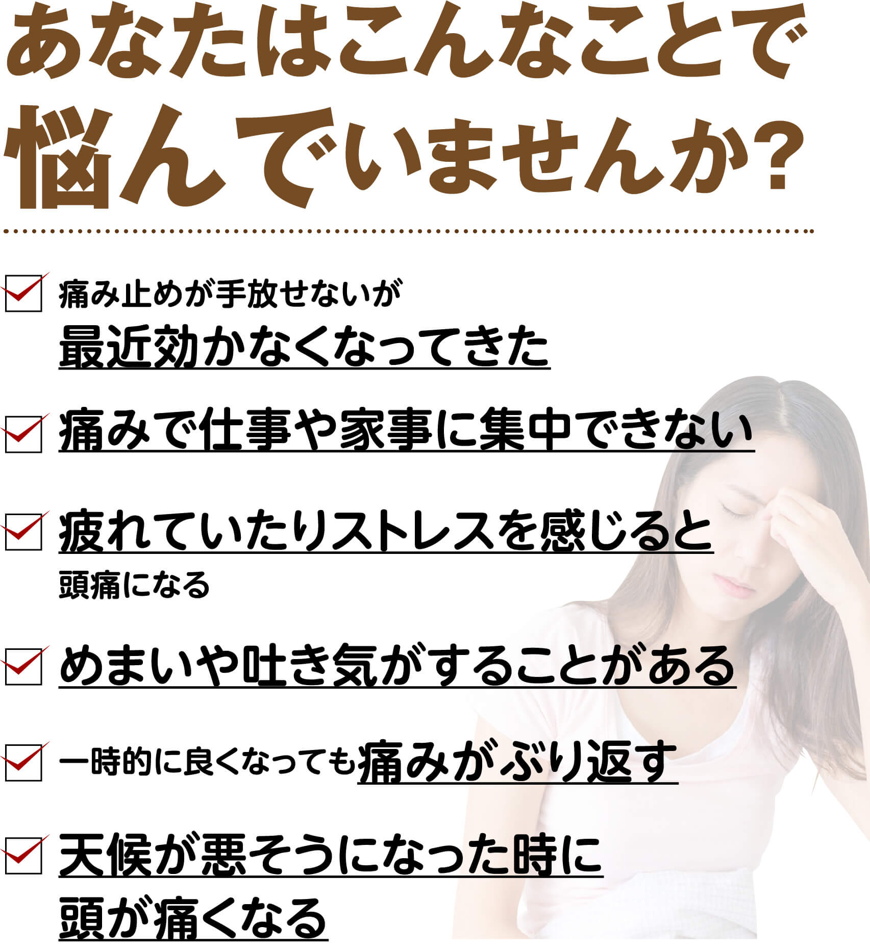 あなたはこんなことで悩んでいませんか？（痛み止めが効かなくなってきた・痛みで仕事や家事に集中できない・疲れやストレスで頭痛になる・めまいや吐き気がする・痛みがぶり返す・天候が悪くなると頭が痛くなる など）