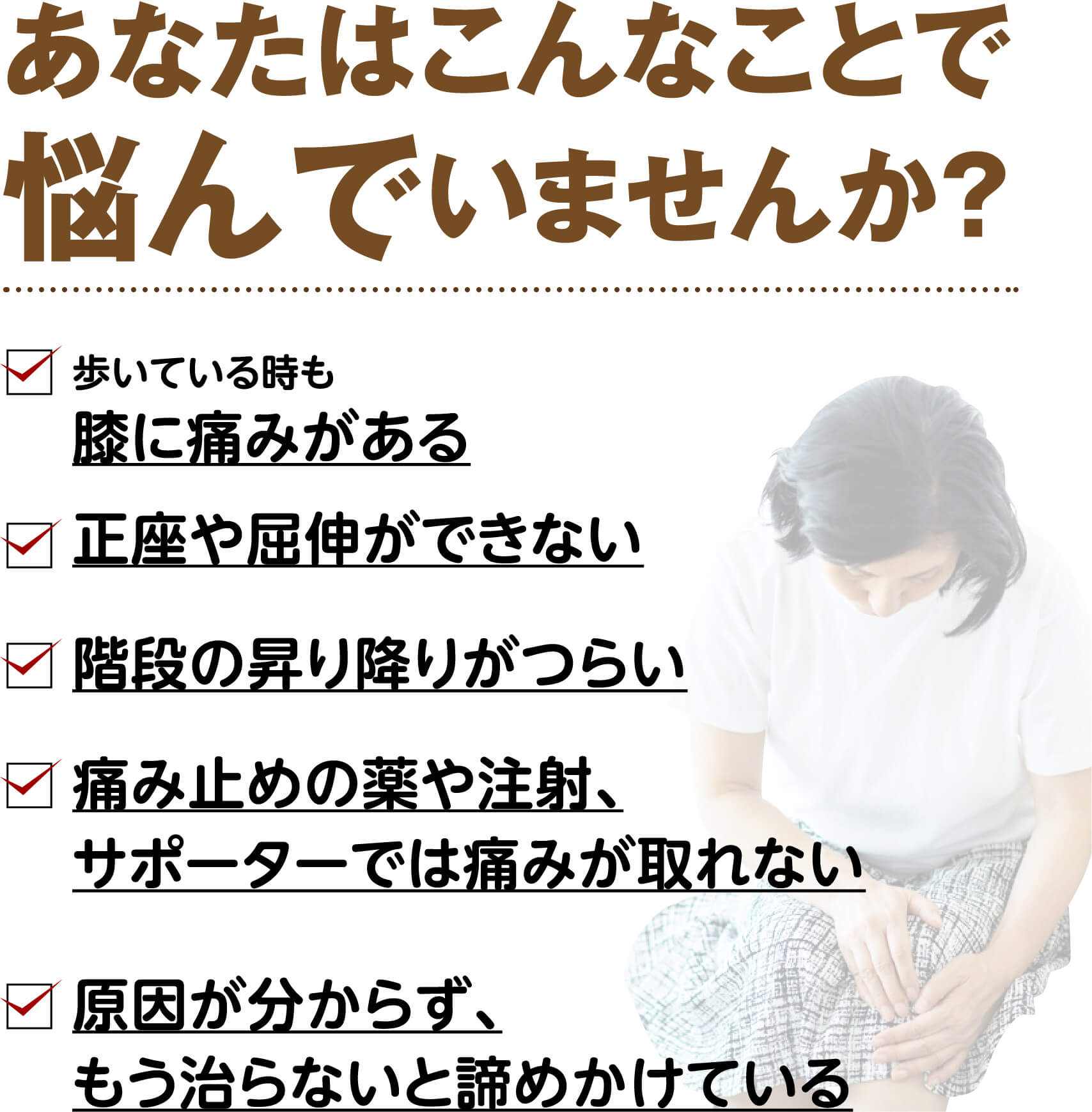 あなたはこんなことで悩んでいませんか？（歩いている時も膝に痛みがある・正座や屈伸ができない・階段の昇り降りがつらい・痛み止めやサポーターでは痛みが取れない・原因が分からず諦めかけている）