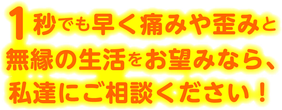 1秒でも早く痛みや歪みと無縁の生活をお望みなら、私達にご相談ください!
